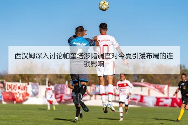 西汉姆深入讨论帕奎塔涉赌调查对今夏引援布局的连锁影响