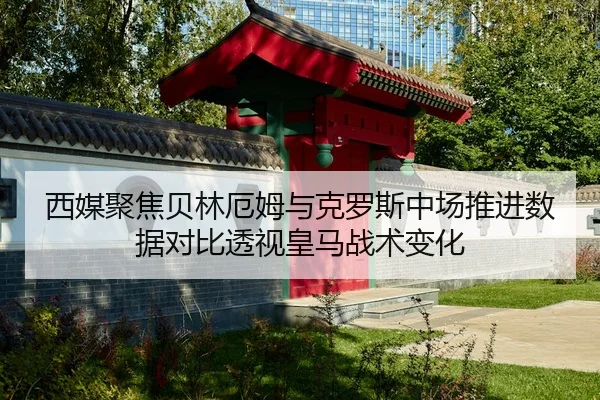 西媒聚焦贝林厄姆与克罗斯中场推进数据对比透视皇马战术变化